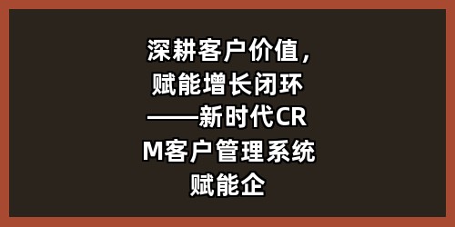 深耕客户价值，赋能增长闭环——新时代CRM客户管理系统赋能企业数字化转型