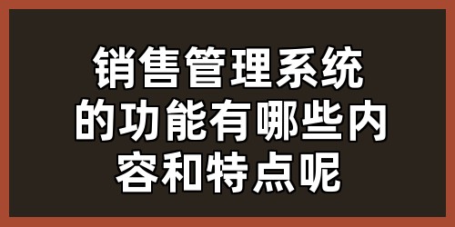销售管理系统的功能有哪些内容和特点呢